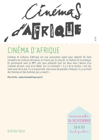 CINÉMA D’AFRIQUE 
Cinémas et Cultures d’Afrique est une association ayant pour objectif de faire connaître les cultures africaines en France par le concret, la relation et la pratique. En partenariat avec la MPT, elle vous présente tout les deux mois l’oeuvre d’un cinéaste africain, suivi d’un débat. Sur ce continent « il y a de la misère, c’est sûr, mais aussi de la joie. Il y a la pauvreté, mais aussi de grandes richesses. Il y a surtout des femmes et des hommes qui y vivent ». 
Plus d’infos : www.cinemadafrique.asso.fr 
Entrée libre 
mercredi 
19 Novembre 
19 h 30 
tout public 
© DR  