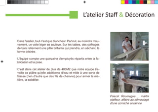 L’atelier Staﬀ & DécoraƟon


Dans l'atelier, tout n'est que blancheur. Partout, au moindre mou-
vement, un voile léger se soulève. Sur les tables, des coffrages
de bois retiennent une pâte brillante qui prendra, en séchant, la
forme désirée.

L'équipe compte une quinzaine d'employés répartis entre la fa-
brication et la pose.

C’est dans cet atelier de plus de 400M2 que notre équipe tra-
vaille ce plâtre qu'elle additionne d'eau et mêle à une sorte de
ﬁlasse (rien d'autre que des ﬁls de chanvre) pour armer la ma-
tière, la solidiﬁer.




                                                                     Pascal Roumegue , maitre
                                                                     staffeur, affairé au démoulage
                                                                     d'une corniche ancienne.
 