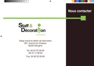 Nous contacter



Staff &
  Décorat                   on
                   Tout l’art du plâtre




Siège social et atelier de fabrication
     367, chemin du Chateau
         06250 Mougins

        Tel: 04 93 75 38 68
          O6 37 11 98 65
        Fax: 04 92 28 59 46
 