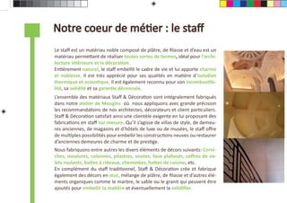 Notre coeur de méƟer : le staﬀ
Le staﬀ est un matériau noble composé de plâtre, de ﬁlasse et d’eau est un
                   Le Staﬀ, un matériau noble et résistant
matériau permeƩant de réaliser toutes sortes de formes, idéal pour l’archi-
tecture intérieure et la décoraƟon.
EnƟèrement naturel, le staﬀ embellit le cadre de vie et lui apporte charme
et noblesse. Il est très apprécié pour ses qualités en maƟère d’isolaƟon
thermique et acousƟque. Il est également reconnu pour son incombusƟbi-
lité, sa solidité et sa garanƟe décennale.
L’ensemble des matériaux Staﬀ & DécoraƟon sont intégralement fabriqués
dans notre atelier de Mougins où nous appliquons avec grande précision
les recommandaƟons de nos architectes, décorateurs et client parƟculiers.
Staﬀ & DécoraƟon saƟsfait ainsi une clientèle exigente en lui proposant des
fabricaƟons en staﬀ sur mesure. Qu’il s’agisse de villas de style, de demeu-
res anciennes, de magasins et d’hôtels de luxe ou de musées, le staﬀ oﬀre
de mulƟples possibilités pour embellir les construcƟons neuves ou restaurer
d’anciennes demeures de charme et de presƟge.
Nous fabriquons entre autres les divers éléments de décors suivants: Corni-
ches, moulures, colonnes, pilastres, voutes, faux plafonds, coﬀres de vo-
lets roulants, boîtes à rideaux, cheminées, hoƩes de cuisine, etc.
En complément du staﬀ tradiƟonnel, Staﬀ & DécoraƟon crée et fabrique
également des décors en stuc, mélange de plâtre, de ﬁlasse et d’autres élé-
ments organiques comme le marbre, le sable ou le granit qui peuvent être
ajoutés pour embellir la maƟère et éventuellement la solidiﬁer.
 