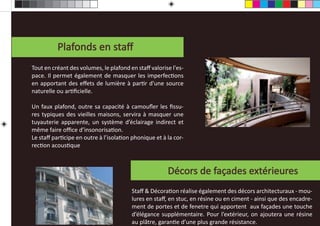 Nos réalisaƟons en Staﬀ
          Plafonds en staﬀ
Tout en créant des volumes, le plafond en staﬀ valorise l'es-
pace. Il permet également de masquer les imperfecƟons
en apportant des eﬀets de lumière à parƟr d'une source
naturelle ou arƟﬁcielle.

Un faux plafond, outre sa capacité à camouﬂer les ﬁssu-
res typiques des vieilles maisons, servira à masquer une
tuyauterie apparente, un système d’éclairage indirect et
même faire oﬃce d’insonorisaƟon.
Le staﬀ parƟcipe en outre à l’isolaƟon phonique et à la cor-
recƟon acousƟque



                                                      Décors de façades extérieures
                                        Staﬀ & DécoraƟon réalise également des décors architecturaux - mou-
                                        lures en staﬀ, en stuc, en résine ou en ciment - ainsi que des encadre-
                                        ment de portes et de fenetre qui apportent aux façades une touche
                                        d’élégance supplémentaire. Pour l’extérieur, on ajoutera une résine
                                        au plâtre, garanƟe d’une plus grande résistance.
 