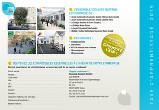 TAXED’APPRENTISSAGE2015
L’ENSEMBLE SCOLAIRE NIORTAIS
EST COMPOSÉ DE :
• L’école maternelle et primaire Sainte-Thérèse Saint-André
• L’école maternelle et primaire Sainte-Jeanne d’Arc
• Le Collège Antoine de Saint Exupéry
• Le Collège Notre-Dame
• Le Lycée Polyvalent Saint-André
• L’ICSSA ( Institut Catholique Supérieur Saint-André )
EN CHIFFRES :
• 6 établissements
• 2540 élèves
• 94 % de réussite aux examens
• 190 enseignants
• 100 personnels
SOUTENEZ LES COMPÉTENCES ESSENTIELLES À L’AVENIR DE VOTRE ENTREPRISE
Merci de nous informer de votre intention de versement par mail, fax ou courrier en indiquant :
Raison sociale :
Adresse :
Code postal :
Ville :
Tél :
Mail :
Contact :
Fonction :
Organisme Collecteur de votre taxe :
Etablissement bénéficiaire :
Montant réservé :
Coupon à retourner à :
Ensemble Scolaire Niortais
Julie MARTIN
Responsable de la taxe d’apprentissage
14 rue de Souché
BP 229
79007 NIORT Cedex
Tél : 05 49 77 22 20
Fax : 05 49 77 22 21
Courriel : julie.martin@ensemblescolaire-niort.com
ENSEMBLE SCOLAIRE NIORTAIS
BP 229 - 79007 NIORT Cedex
Tél : 05 49 77 22 20 - Fax : 05 49 77 22 21
Courriel : julie.martin@ensemblescolaire-niort.com
www.ensemblescolaire-niort.com
Pour le paiement
de votre taxe
d’apprentissage 2015,
CHOISISSEZL’ESN !
Pour le paiement
de votre taxe
d’apprentissage 2015,
CHOISISSEZ
Transformez votre obligation fiscale
EN ATOUT GAGNANT !
Pour le paiement
de votre taxe
d’apprentissage 2015,
CHOISISSEZL’ESN !
 