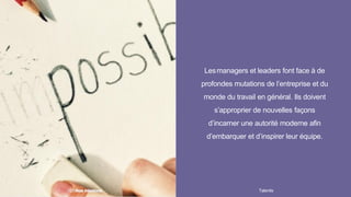 Lesmanagers et leaders font face à de
profondes mutations de l’entreprise et du
monde du travail en général. Ils doivent
s’approprier de nouvelles façons
d’incarner une autorité moderne afin
d’embarquer et d’inspirer leur équipe.
Talentis10 I
 
