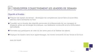 Objectifs et finalités :
Préparer les leaders de demain : développer les compétences (savoir-faire et savoir-être)
attendus dans l'entreprise du futur
Travailler sur la réussite des objectifs personnels et professionnels de vos managers et
dirigeants grâce aux échanges de pratiques, aux feedbacks constructifs et à la confrontation
bienveillante
Permettre aux participants de créer du lien entre pairs et de fidéliser les talents
Impliquer les leaders dans leurs apprentissages, les rendre conscients de leur forces et de leurs
axes de travail
Talentis11 I
01 DEVELOPPER COLLECTIVEMENT LES LEADERS DE DEMAIN
 