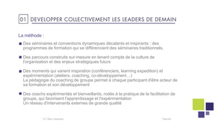 La méthode :
Talentis12 I
Des séminaires et conventions dynamiques décalants et inspirants : des
programmes de formation qui se différencient des séminaires traditionnels.
Des parcours construits sur-mesure en tenant compte de la culture de
l'organisation et des enjeux stratégiques futurs
Des moments qui varient inspiration (conférenciers, learning expedition) et
expérimentation (ateliers, coaching, co-développement…)
La pédagogie du coaching de groupe permet à chaque participant d'être acteur de
sa formation et son développement
Des coachs expérimentés et bienveillants, rodés à la pratique de la facilitation de
groupe, qui favorisent l'apprentissage et l'expérimentation
Un réseau d'intervenants externes de grande qualité
01 DEVELOPPER COLLECTIVEMENT LES LEADERS DE DEMAIN
 