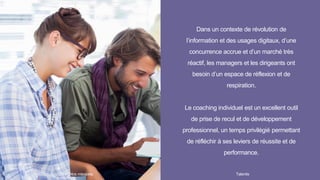 Dans un contexte de révolution de
l’information et des usages digitaux, d’une
concurrence accrue et d’un marché très
réactif, les managers et les dirigeants ont
besoin d’un espace de réflexion et de
respiration.
Le coaching individuel est un excellent outil
de prise de recul et de développement
professionnel, un temps privilégié permettant
de réfléchir à ses leviers de réussite et de
performance.
Talentis14 I
 