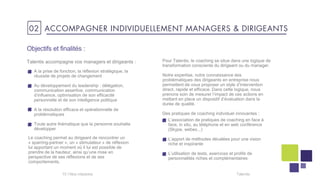 Objectifs et finalités :
Talentis accompagne vos managers et dirigeants :
A la prise de fonction, la réflexion stratégique, la
réussite de projets de changement
Au développement du leadership : délégation,
communication assertive, communication
d’influence, optimisation de son efficacité
personnelle et de son intelligence politique
A la résolution efficace et opérationnelle de
problématiques
Toute autre thématique que la personne souhaite
développer
Talentis15 I
02 ACCOMPAGNER INDIVIDUELLEMENT MANAGERS & DIRIGEANTS
Le coaching permet au dirigeant de rencontrer un
« sparring-partner », un « stimulateur » de réflexion
lui apportant un moment où il lui est possible de
prendre de la hauteur, ainsi qu’une mise en
perspective de ses réflexions et de ses
comportements.
Pour Talentis, le coaching se situe dans une logique de
transformation consciente du dirigeant ou du manager.
Notre expertise, notre connaissance des
problématiques des dirigeants en entreprise nous
permettent de vous proposer un style d’intervention
direct, rapide et efficace. Dans cette logique, nous
prenons soin de mesurer l’impact de ces actions en
mettant en place un dispositif d’évaluation dans la
durée de qualité.
Des pratiques de coaching individuel innovantes :
L’association de pratiques de coaching en face à
face, in situ, au téléphone et en web conférence
(Skype, webex...)
L’apport de méthodes décalées pour une vision
riche et inspirante
L’utilisation de tests, exercices et profils de
personnalités riches et complémentaires
 