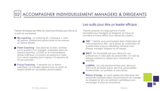 Les outils pour être un leader efficace :
My coaching : Le coaching dit « Classique », haut
de gamme, entièrement personnalisé et sur-mesure
au rythme flexible
Flash Coaching : Des séances courtes, centrées
sur la question d’un manager, proposées selon les
besoins exprimés. Le DRH ou le commanditaire
décide d’attribuer un nombre de sessions à l’aide
d’un carnet coaching dont il dipose (10 sessions de
2h par exemple)
Focus Coaching : 5 sessions sur un thème
spécifique. Le manager apprend avec le coach en
restant centré sur sa situation personnalisée.
Talentis16 I
Talentis propose une large gamme d’outils
permettant aux managers et dirigeants de mieux se
connaître et d’ainsi affiner leurs talents de Leaders.
360° : Talentis vous accompagne dans l’élaboration de
votre programme 360°, de la phase de construction du
questionnaire jusqu’au débriefing individuel avec
chaque manager/ dirigeant ou en équipe.
MBTI : Un formidable test pour découvrir vos
préférences et votre style de personnalité. Un outil de
partage puissant en équipe pour comprendre la
diversité
LUMINA : Un outil psychométrique pour découvrir
votre profil de leader autour des trois personnalités :
fondamentale, au quotidien et sous stress.
Retour d’image : le coach réalise des interviews des
personnes travaillant dans l’environnement du manager
ou dirigeant et fait une restitution synthétique pour
encourager la prise de conscience.
Talentis développe des offres de coaching individuel pour être au pl
us près de vos besoins.
02 ACCOMPAGNER INDIVIDUELLEMENT MANAGERS & DIRIGEANTS
 