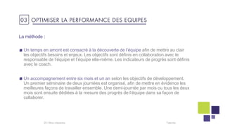 Un temps en amont est consacré à la découverte de l’équipe afin de mettre au clair
les objectifs besoins et enjeux. Les objectifs sont définis en collaboration avec le
responsable de l’équipe et l’équipe elle-même. Les indicateurs de progrès sont définis
avec le coach.
Un accompagnement entre six mois et un an selon les objectifs de développement.
Un premier séminaire de deux journées est organisé, afin de mettre en évidence les
meilleures façons de travailler ensemble. Une demi-journée par mois ou tous les deux
mois sont ensuite dédiées à la mesure des progrès de l’équipe dans sa façon de
collaborer.
Talentis20 I
La méthode :
03 OPTIMISER LA PERFORMANCE DES EQUIPES
 