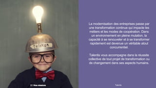 La modernisation des entreprises passe par
une transformation continue qui impacte les
métiers et les modes de coopération. Dans
un environnement en pleine mutation, la
capacité à se renouveler et à se transformer
rapidement est devenue un véritable atout
concurrentiel.
Talentis vous accompagne dans la réussite
collective de tout projet de transformation ou
de changement dans ses aspects humains.
Talentis22 I
 