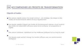 Objectifs et finalités :
Des acteurs alignés autour d’un projet commun : une stratégie, des étapes et des
modes de fonctionnements définis et revus régulièrement
Une équipe capable d’aligner ses modes de fonctionnement internes, et qui construit
des modes de collaboration efficaces autour de la confiance, la transparence et
l’agilité
Des acteurs solidaires, capitalisant sur les meilleures pratiques tout au long du projet
Une équipe projet sachant interagir de manière efficace avec son environnement
stratégique
Talentis23 I
04 ACCOMPAGNER LES PROJETS DE TRANSFORMATION
 
