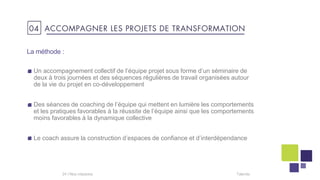 La méthode :
Un accompagnement collectif de l’équipe projet sous forme d’un séminaire de
deux à trois journées et des séquences régulières de travail organisées autour
de la vie du projet en co-développement
Des séances de coaching de l’équipe qui mettent en lumière les comportements
et les pratiques favorables à la réussite de l’équipe ainsi que les comportements
moins favorables à la dynamique collective
Le coach assure la construction d’espaces de confiance et d’interdépendance
Talentis24 I
04 ACCOMPAGNER LES PROJETS DE TRANSFORMATION
 