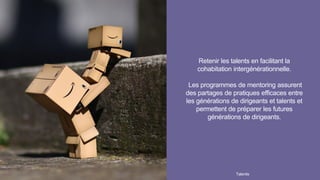 Retenir les talents en facilitant la
cohabitation intergénérationnelle.
Les programmes de mentoring assurent
des partages de pratiques efficaces entre
les générations de dirigeants et talents et
permettent de préparer les futures
générations de dirigeants.
Talentis30 I
 