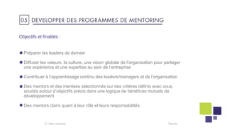 Objectifs et finalités :
Préparer les leaders de demain
Diffuser les valeurs, la culture, une vision globale de l’organisation pour partager
une expérience et une expertise au sein de l’entreprise
Contribuer à l’apprentissage continu des leaders/managers et de l’organisation
Des mentors et des mentees sélectionnés sur des critères définis avec vous,
soudés autour d’objectifs précis dans une logique de bénéfices mutuels de
développement
Des mentors clairs quant à leur rôle et leurs responsabilités
Talentis31 I
05 DEVELOPPER DES PROGRAMMES DE MENTORING
 