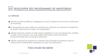 La méthode :
Talentis soutient la réflexion stratégique en amont, pendant et en aval de la démarche
de mentoring
En permettant au responsable du mentoring de construire une démarche complète et
de qualité, répondant aux enjeux de l’organisation
Talentis forme les mentors à cette posture spécifique en leur fournissant des modèles
et outils, afin de garantir une vraie qualité d’échanges entre les binômes
mentors/mentees tout au long de la démarche
Talentis supervise les mentors en proposant des échanges de pratiques dans le
respect de la confidentialité nécessaire au cœur de la démarche
Talentis32 I
Faire circuler les talents
05 DEVELOPPER DES PROGRAMMES DE MENTORING
 