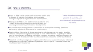 01 NOUS SOMMES
Talentis, société de coaching et
spécialiste du leadership, vous
accompagne dans le développement de
vos talents
02 I Talentis
Créée en 2003, Talentis compte parmi les sociétés leaders dans
le domaine du coaching. Notre équipe accompagne les
managers, dirigeants et organisations dans le monde entier
Une équipe de 70 Executive coachs seniors est présente dans
17 pays (en Europe, en Amérique du Nord et en Asie) pour
accompagner nos clients partout où ceux-ci sont présents
Nous construisons des programmes sur-mesure afin de développer le leadership, optimiser la
performance collective et accompagner les transformations
Nos convictions : l’entreprise de demain sera ouverte, agile, transparente. Les leaders seront de
véritables entrepreneurs, ils gèreront les projets en mode collaboratif, sans équipe toujours définie,
dans un environnement complexe et tourne vers l’innovation permanente. Talentis accompagne les
leaders autour du développement des nouvelles compétences nécessaires à cette nouvelle donne
Nos clients sont des grands groupes français ou internationaux qui nous choisissent pour notre souci
de l’excellence, notre rigueur dans l’accompagnement et notre capacité à mesurer et obtenir des
résultats opérationnels pérennes
 