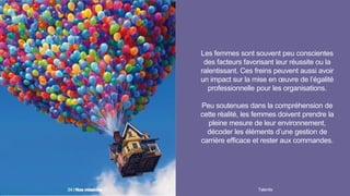 Les femmes sont souvent peu conscientes
des facteurs favorisant leur réussite ou la
ralentissant. Ces freins peuvent aussi avoir
un impact sur la mise en œuvre de l’égalité
professionnelle pour les organisations.
Peu soutenues dans la compréhension de
cette réalité, les femmes doivent prendre la
pleine mesure de leur environnement,
décoder les éléments d’une gestion de
carrière efficace et rester aux commandes.
Talentis34 I
 