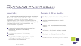Talentis36 I
La méthode :
Un parcours en plusieurs journées ou demi-journées
en séquentiel, permettant un ancrage des
apprentissages
Une alternance de sessions individuelles et
collectives
Une modalité de coaching en groupe pour favoriser
les échanges de pratiques et construire une
communauté de femmes solidaires
Les bloqueurs et boosters de sa carrière au féminin
Se rendre visible dans son équipe et dans
l’entreprise
Oser être soi et assumer ses aspirations et ses
ambitions
Son impact et son influence, son sens politique
Développer son réseau professionnel efficace
Prendre conscience des stéréotypes pour les éviter
Nos programmes d’accompagnement individuels ou collectifs
favorisent la gestion de la diversité et ne sont en aucun cas
exclusifs. Ils s’adressent aux femmes pour faciliter la
compréhension de tous, construire la parité et développer
efficacement la mixité au sein des entreprises. Une équipe de
coachs seniors hommes et femmes experts du sujet
accompagnent les programmes.
Exemples de thèmes abordés :
06 ACCOMPAGNER LES CARRIERES AU FEMININ
 