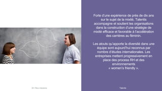 Forte d’une expérience de près de dix ans
sur le sujet de la mixité, Talentis
accompagne et soutient les organisations
dans la construction d’une stratégie de
mixité efficace et favorable à l’accélération
des carrières au féminin.
Les atouts qu’apporte la diversité dans une
équipe sont aujourd’hui reconnus par
nombre d’études internationales. Les
entreprises mettent progressivement en
place des process RH et des
environnements
« women’s friendly ».
Talentis38 I
 