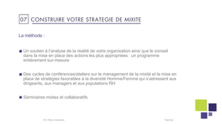 Un soutien à l’analyse de la réalité de votre organisation ainsi que le conseil
dans la mise en place des actions les plus appropriées : un programme
entièrement sur-mesure
Des cycles de conférences/ateliers sur le management de la mixité et la mise en
place de stratégies favorables à la diversité Homme/Femme qui s’adressent aux
dirigeants, aux managers et aux populations RH
Séminaires mixtes et collaboratifs
Talentis40 I
La méthode :
07 CONSTRUIRE VOTRE STRATEGIE DE MIXITE
 