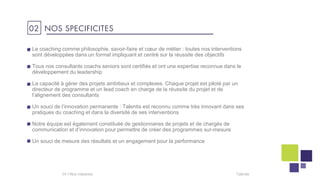 Talentis04 I
02 NOS SPECIFICITES
Le coaching comme philosophie, savoir-faire et cœur de métier : toutes nos interventions
sont développées dans un format impliquant et centré sur la réussite des objectifs
Tous nos consultants coachs seniors sont certifiés et ont une expertise reconnue dans le
développement du leadership
La capacité à gérer des projets ambitieux et complexes. Chaque projet est piloté par un
directeur de programme et un lead coach en charge de la réussite du projet et de
l’alignement des consultants
Un souci de l’innovation permanente : Talentis est reconnu comme très innovant dans ses
pratiques du coaching et dans la diversité de ses interventions
Notre équipe est également constituée de gestionnaires de projets et de chargés de
communication et d’innovation pour permettre de créer des programmes sur-mesure
Un souci de mesure des résultats et un engagement pour la performance
 