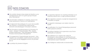 03 NOS COACHS
06 I Talentis
Une carrière réussie à des postes de direction ou de
management au sein d’un grand groupe français
et/ou international
Une formation certifiante en coaching, issue d’une
école reconnue en France ou a l’international
Un alignement des pratiques et un suivi de la qualité
des missions. La diversité des profils permet
d’enrichir et de développer l’innovation collective
Des formations complémentaires à la formation de
coach : Analyse Transactionnelle, PNL, Gestalt,
Analyse Systémique, Team Management System,
Process Communication Management
Un engagement à l’apprentissage permanent : chez
Talentis, nos consultants coachs suivent un parcours
de formation annuel dégageant environ 20 journées
par an
La pratique de plusieurs langues
La capacité à intervenir en coaching individuel ou en
coaching collectif avec un égal professionnalisme
Une capacité à conduire un projet de changement et
à travailler en équipe
La capacité à développer une relation client de
qualité
La justification d’un travail thérapeutique personnel
solide (passé et présent)
La pratique régulière de la supervision sous forme
individuelle ou collective
Une adhésion et un respect des codes de
déontologie et des pratiques du coaching tels que
contrôlées par la Société Française de Coaching ou
l’International Coach Federation
Une intelligence relationnelle et émotionnelle
 