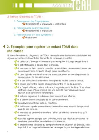 scolarité et

   3 formes distinctes de TDAH :
   	     1.  ombinaison des 3 symptômes :
            C
            	        h
                      yperactivité + impulsivité + inattention
   	     2.  rédominance de 2 symptômes :
            P
            	        h
                      yperactivité + impulsivité
   	     3.  rédominance d’1 seul symptôme :
            P
            	        i
                     nattention



. Exemples pour repérer un enfant TDAH dans
 2
  une classe
   Si la confirmation du diagnostic de TDAH nécessite une évaluation spécialisée, les
   signes suivants constituent des éléments de repérage possibles :
   	         i
             l déborde d’énergie / il ne reste pas tranquille, il bouge exagérément
   	         il est infatigable, il épuise tout le monde,
   	         i
             l manque de frein dans le contrôle de ses idées, de ses émotions et de
             ses mouvements / il parle et agit avant de réfléchir,
   	         i
             l peut agir de manière immature, sans percevoir les conséquences de
             ses actes ou de ses décisions,
   	         il a des difficultés à attendre / il n’a pas de repère dans le temps,
   	         il coupe souvent la parole et répond avant la fin de la question,
   	         i
             l a l’esprit ailleurs, « dans la lune », il regarde par la fenêtre / il se laisse
             distraire, mais s’il est motivé par une activité qui l’intéresse il peut
             réussir à se concentrer longtemps,
   	         il est peu organisé, il oublie ou perd souvent ses affaires,
   	         il a besoin qu’on s’occupe de lui continuellement,
   	         ses devoirs sont mal faits ou non faits,
   	         i
             l fait beaucoup de fautes d’étourderies dans son travail / il n’apprend
             pas de ses erreurs,
   	         i
             l manque de persévérance dans l’effort et termine rarement ce qu’il
             commence,
   	         t
              ous les apprentissages sont difficiles, mais ses résultats scolaires ne
             semblent pas refléter ses réelles compétences,
   	         i
             l présente des troubles du comportement en situation de groupe, il est
             impulsif, il se bagarre facilement et ne respecte pas les règles de base.
   .
 