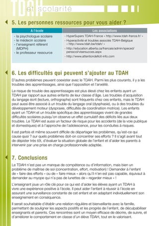 et scolarité
	. Les personnes ressources pour vous aider ?
 5
               A l’école                                   Les associations
    - la psychologue scolaire          - HyperSupers TDAH-France « http://www.tdah-france.fr/ »
    - le médecin scolaire              -  yperactivité et troubles associés TDAH-Belgique
                                         H
    - ’enseignent référent
      l                                  « http://www.tdah.be/tdah/ »
      (MDPH)                           -  ttp://education.alberta.ca/francais/admin/speced/
                                         h
    - le professeur ressource            persscol/visersucces.aspx
                                       - http://www.attentiondeficit-info.com




	. Les difficultés qui peuvent s’ajouter au TDAH
 6
   D’autres problèmes peuvent coexister avec le TDAH. Parmi les plus courants, il y a les
   troubles des apprentissages, ainsi que l’opposition et l’anxiété.
   Le risque de trouble des apprentissages est plus élevé chez les enfants ayant un
   TDAH par rapport aux autres enfants de leur classe d’âge. Les troubles d’acquisition
   du langage écrit (lecture, orthographe) sont fréquents chez ces enfants, mais le TDAH
   peut aussi être associé à un trouble du langage oral (dysphasie), ou à des troubles du
   développement moteur (dyspraxie, difficultés de coordination motrice). Les enfants
   ayant un TDAH et un trouble spécifique des apprentissages vivent de grandes
   difficultés scolaires puisqu’on observe un effet cumulatif des déficits liés aux deux
   troubles. Le TDAH est aussi un facteur de risque pour les accidents (de la voie publique
   et domestiques) et à l'approche de l'adolescence, pour les conduites à risques.
   Il est parfois et même souvent difficile de départager les problèmes, qu’est-ce qui
   cause quoi ? sur quels problèmes doit-on concentrer ses efforts ? Il s’agit avant tout
   de dépister très tôt, d’évaluer la situation globale de l’enfant et d’aider les parents à
   intervenir par une prise en charge professionnelle adaptée.


	. Conclusions
 7
   Le TDAH n’est pas un manque de compétence ou d’information, mais bien un
   problème de maîtrise de soi (concentration, effort, motivation) ! Demander à l’enfant
   de « faire des efforts » ou de « faire mieux » alors qu’il n’en est pas capable, équivaut à
   demander au myope qui n’a pas de lunettes de « regarder mieux » !
   L’enseignant joue un rôle clé pour ce qui est d’aider les élèves ayant un TDAH à
   vivre une expérience positive à l’école. Il peut aider l’enfant à réussir à l’école en
   assurant une surveillance constante de cet enfant et en adaptant individuellement son
   enseignement en conséquence.
   Il serait souhaitable d’établir une relation régulière et bienveillante avec la famille,
   permettant de souligner les aspects positifs et les progrès de l’enfant, de déculpabiliser
   enseignants et parents. Ces rencontres sont un moyen efficace de décrire, de suivre, et
   d’améliorer le comportement en classe d’un élève TDAH, tout en le valorisant.
 