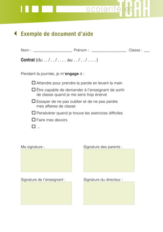 scolarité et


	xemple de document d’aide
 E

  Nom : _____________________ Prénom : ___________________ Classe :_ ___

  Contrat (du . . / . . / . . . . au . . / . . / . . . . )

  Pendant la journée, je m’engage à :

  	          A
              ttendre pour prendre la parole en levant la main
  	          Ê
              tre capable de demander à l’enseignant de sortir
             de classe quand je me sens trop énervé
  	          E
              ssayer de ne pas oublier et de ne pas perdre
             mes affaires de classe
  	          P
              ersévérer quand je trouve les exercices difficiles
  	          F
              aire mes devoirs
  	          …
             




  Ma signature :	                              Signature des parents :




                                       	

  Signature de l’enseignant :	                 Signature du directeur :




                                       	
 