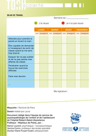 et scolarité

BILAN DE TRAVAIL
	                                                      Semaine du :_ __________________
                                                                   _

	                                  	 J’ai réussi	                  	 Je n’ai pas réussi

                                    LUNDI           MARDI           JEUDI        VENDREDI
                                  moi   enseignant moi enseignant moi enseignant moi   enseignant


    Attendre pour prendre la
    parole en levant la main

    Être capable de demander
    à l’enseignant de sortir de
    classe quand je me sens
    trop énervé
    Essayer de ne pas oublier
    et de ne pas perdre mes
    affaires de classe
    Persévérer quand je
    trouve les exercices
    difficiles

    Faire mes devoirs


    …


	                                                      Ma signature :




Maquette : Rectorat de Paris
Dessin réalisé par Laura
Document rédigé dans l'équipe du service de
psychopathologie de l'enfant et de l'adolescent
de l'hôpital Robert-Debré (Assistance
Publique - Hôpitaux de Paris), par :
Marion Laurent, psychologue - neuropsychologue
Yamina Comin, professeur des écoles spécialisé
Docteur Diane Purper-Ouakil, pédopsychiatre
 