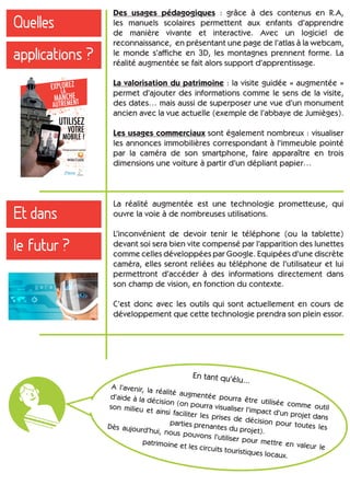 Quelles
applications ?
Des usages pédagogiques : grâce à des contenus en R.A,
les manuels scolaires permettent aux enfants d’apprendre
de manière vivante et interactive. Avec un logiciel de
reconnaissance, en présentant une page de l’atlas à la webcam,
le monde s’affiche en 3D, les montagnes prennent forme. La
réalité augmentée se fait alors support d’apprentissage.
La valorisation du patrimoine : la visite guidée « augmentée »
permet d’ajouter des informations comme le sens de la visite,
des dates… mais aussi de superposer une vue d’un monument
ancien avec la vue actuelle (exemple de l’abbaye de Jumièges).
Les usages commerciaux sont également nombreux : visualiser
les annonces immobilières correspondant à l'immeuble pointé
par la caméra de son smartphone, faire apparaître en trois
dimensions une voiture à partir d’un dépliant papier…
En tant qu’élu...
A l’avenir, la réalité augmentée pourra être utilisée comme outil
d’aide à la décision (on pourra visualiser l’impact d’un projet dans
son milieu et ainsi faciliter les prises de décision pour toutes les
parties prenantes du projet).
Dès aujourd’hui, nous pouvons l’utiliser pour mettre en valeur le
patrimoine et les circuits touristiques locaux.
Et dans
le futur ?
La réalité augmentée est une technologie prometteuse, qui
ouvre la voie à de nombreuses utilisations.
L’inconvénient de devoir tenir le téléphone (ou la tablette)
devant soi sera bien vite compensé par l’apparition des lunettes
comme celles développées par Google. Equipées d’une discrète
caméra, elles seront reliées au téléphone de l’utilisateur et lui
permettront d’accéder à des informations directement dans
son champ de vision, en fonction du contexte.
C’est donc avec les outils qui sont actuellement en cours de
développement que cette technologie prendra son plein essor.
 