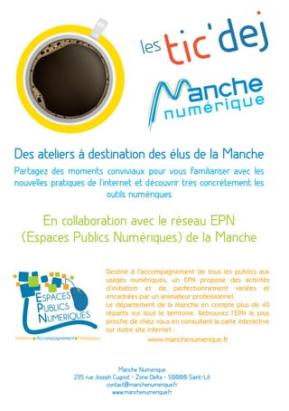 Des ateliers à destination des élus de la Manche
Partagez des moments conviviaux pour vous familiariser avec les
nouvelles pratiques de l'internet et découvrir très concrètement les
outils numériques
En collaboration avec le réseau EPN
(Espaces Publics Numériques) de la Manche
Destiné à l'accompagnement de tous les publics aux
usages numériques, un EPN propose des activités
d’initiation et de perfectionnement variées et
encadrées par un animateur professionnel.
Le département de la Manche en compte plus de 40
répartis sur tout le territoire. Retrouvez l’EPN le plus
proche de chez vous en consultant la carte interactive
sur notre site internet :
www.manchenumerique.fr
Manche Numérique
235 rue Joseph Cugnot - Zone Delta - 50000 Saint-Lô
contact@manchenumerique.fr
www.manchenumerique.fr
 