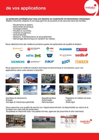 Le partenaire privilégié pour tous vos besoins en roulements et transmission mécanique,
Mabéo Industries dispose d'une large gamme de produits et de services dans les familles :
- Roulements et paliers,
- Etanchéité dynamique,
- Guidage linéaire,
- Poulies et courroies,
- Chaines et pignons,
- Antivibratoires,
- Moteurs, motoréducteurs et accouplement,
- Démarrage électronique et variation de vitesse.
Nous apportons la meilleure solution technique et économique à vos besoins, pour vos
applications dans votre secteur d'activité !
Nous assurons une qualité de service sur l'approvisionnement, la disponibilité sur stock et la
livraison sur votre site de production.
Souplesse et réactivité avec nos plates-formes, agences de proximité et site marchand.
Nous sélectionnons les meilleurs produits auprès de partenaires de qualité et leaders :
Carrières et extractions Agroalimentaire Papeterie et métiers du bois
Énergie Automobile Loisirs
Usinage et mécanique générale Aéronautique Sidérurgie
de vos applications
 