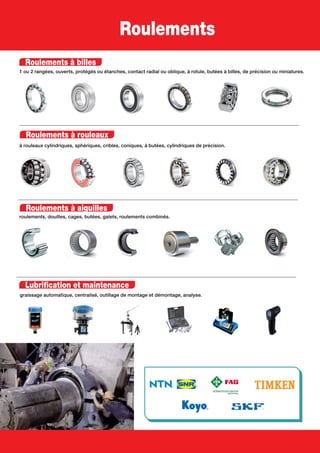 Roulements à billes
1 ou 2 rangées, ouverts, protégés ou étanches, contact radial ou oblique, à rotule, butées à billes, de précision ou miniatures.
Roulements à rouleaux
à rouleaux cylindriques, sphériques, cribles, coniques, à butées, cylindriques de précision.
Roulements à aiguilles
roulements, douilles, cages, butées, galets, roulements combinés.
Lubrification et maintenance
graissage automatique, centralisé, outillage de montage et démontage, analyse.
Roulements
 