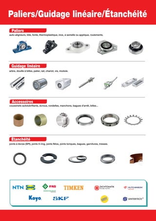 Paliers/Guidage linéaire/Étanchéité
Paliers
auto-aligneurs, tôle, fonte, thermoplastique, inox, à semelle ou applique, roulements.
Guidage linéaire
arbre, douille à billes, palier, rail, chariot, vis, module.
Accessoires
coussinets autolubrifiants, écrous, rondelles, manchons, bagues d’arrêt, billes...
Étanchéité
joints à lèvres (SPI), joints V-ring, joints Nilos, joints toriques, bagues, garnitures, tresses.
 