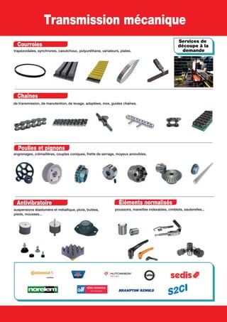 Transmission mécanique
Courroies
trapézoidales, synchrones, caoutchouc, polyuréthane, variateurs, plates.
Chaînes
de transmission, de manutention, de levage, adaptées, inox, guides chaînes.
Poulies et pignons
engrenages, crémaillères, couples coniques, frette de serrage, moyeux amovibles.
Antivibratoire
suspensions élastomère et métallique, plots, butées,
pieds, mousses...
Services de
découpe à la
demande
Éléments normalisés
poussoirs, manettes indexables, cimblots, sauterelles...
 