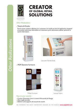Other Realizations :
                      Totems & Kiosks
                     Touch screen systems allowing our customers to install any kind of application targeted
                     to provide interactive information to customers, print documents, deliver perfume or
                     sound information.
Other Realizations




                                                           Lancaster Skinlab Kiosk

                      POP Dynamic furniture




                                     Philips Furniture                         Lacoste Totem
                     Keys to your success :
                      Custom Quantities (one to several thousands) & Design
                      One single provider
                      Delivers and supports all around the world
 