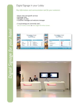 Digital Signage in your Lobby
                                 Key informations and communication tool for your customers

                                  Room rates and speciﬁc services
                                  Exchange rates
                                  Managers on duty
                                  Customer messages and welcome messages

                                  2 usual settings are commonly used :
                                  two 37 inches screen or one single 42 inches screen.
Digital Signage for your hotel
 