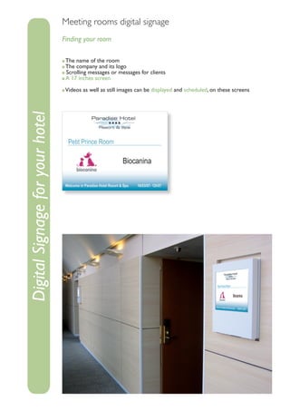 Meeting rooms digital signage
                                 Finding your room

                                  The name of the room
                                  The company and its logo
                                  Scrolling messages or messages for clients
                                  A 17 inches screen

                                  Videos as well as still images can be displayed and scheduled, on these screens
Digital Signage for your hotel
 