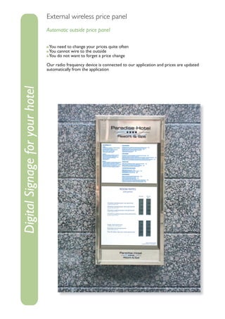 External wireless price panel
                                 Automatic outside price panel

                                  You need to change your prices quite often
                                  You cannot wire to the outside
                                  You do not want to forget a price change

                                 Our radio frequency device is connected to our application and prices are updated
                                 automatically from the application
Digital Signage for your hotel
 