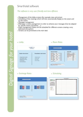 Smarthotel software
                                 The software is very user friendly and time efﬁcient.

                                   Management of the lobby screens (for example rates and prices)
                                   Scheduling of the meetings which will then automatically display on the totem and
                                  on the rooms
                                   Messages management
                                  Wall paper screens management in order to enhance your messages (Can be adapted
                                  for speciﬁc events, Christmas, …)
                                  Video management.Videos can be scheduled for different screens creating a very
                                  dedicated atmosphere
                                   Screens can be previewed at the main desk
Digital Signage for your hotel




                                   Lobby                                           Room Rates




                                   Exchange Rates                                  Scheduling
 