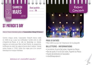 11
17h30
2016
MARS
Tout public
Durée : 1h
SAMEDI
19
Repas
Concert
ST PATRICK’S DAY
Vivez à l’heure irlandaise grâce à l’association Sheep’N Dance !
Comme chaque année, l’association Sheep’N Dance créée
en 2009 et qui a pour but d’ofﬁcialiser l’amitié entre la ville
d’Argentré-du-Plessis et la ville de Newbridge en Irlande,
organise une soirée pour fêter la Saint Patrick. Au programme,
la diffusion du match de rugby du tournoi des 6 nations : Irlande
contre Ecosse à 17h30, suivie d’un repas puis d’un concert
éclectique de musique irlandaise.
PRIX D’ENTRÉE
• Non déﬁni au jour de l’impression de la plaquette
BILLETTERIE - INFORMATIONS
• Lireetécrire,9rueduGalLeclerc,Argentré-du-Plessis
• Bardessports,12rueduGalLeclerc,Argentré-du-Plessis
• Auprèsdesbénévolesdel’association
• infos@sheepndance.fr
Ambiance et convivialité assurée !
 