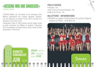 14
20h30 : samedi
15h : dimanche
Durée : 2h30
«DESSINE-MOI UNE DANSEUSE»L’atelier danse
L’ATELIER DANSE, ses 150 élèves et leur professeur Anne
Marinig, présenteront leur nouveau spectacle «Dessine-
moi une Danseuse» le samedi 18 juin 2016 à 20h30 et le
dimanche 19 juin 2016 à 15h.
L’Association créée en 1983 animera comme chaque année
la soirée d’ouverture du Téléthon le vendredi 4 Décembre
2015 et participera au Festival Danse, Danse, Danse de Vitré
le dimanche 17 Avril 2016.
PRIX D’ENTRÉE
• Adultes : 8 €
• De 10 ans à 18 ans et Etudiants : 4 €
• Moins de 10 ans : 2 €
BILLETTERIE - INFORMATIONS
• Billetterie au magasin Photos Bruand, 22 rue Alain d’Argentré
Argentré-du-Plessis - 02 99 96 61 54
2016JUIN Danse
SAMEDI
DIMANCHE
18
19
 