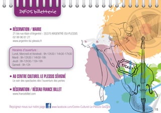15
INFOS billetterie
• RÉSERVATION / MAIRIE
21 bis rue Alain d’Argentré - 35370 ARGENTRÉ-DU-PLESSIS
02 99 96 61 27
www.argentre-du-plessis.fr
Horaires d’ouverture :
Lundi, Mercredi et Vendredi : 9h-12h30 / 14h30-17h30
Mardi : 9h-12h30 / 14h30-18h
Jeudi : 9h-12h30 / 15h-18h
Samedi : 9h-12h
• AU CENTRE CULTUREL LE PLESSIS SÉVIGNÉ
Le soir des spectacles dès l’ouverture des portes
• RÉSERVATION / RÉSEAU FRANCE BILLET
www.francebillet.com
Rejoignez-nous sur notre page www.facebook.com/Centre-Culturel-Le-Plessis-Sévigné
 