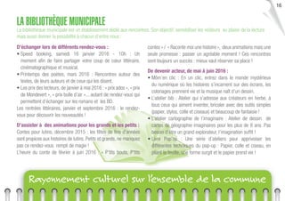 16
Rayonnement culturel sur l’ensemble de la commune
LA BIBLIOTHÈQUE MUNICIPALE
La bibliothèque municipale est un établissement dédié aux rencontres. Son objectif, sensibiliser les visiteurs au plaisir de la lecture
mais aussi donner la possibilité à chacun d’entre nous :
D’échanger lors de différents rendez-vous :
• Speed booking, samedi 16 janvier 2016 - 10h : Un
moment aﬁn de faire partager votre coup de cœur littéraire,
cinématographique et musical.
• Printemps des poètes, mars 2016 : Rencontres autour des
textes, de leurs auteurs et de ceux qui les disent.
• Les prix des lecteurs, de janvier à mai 2016 : « prix ados », « prix
de Mondevert », « prix bulle d’air »... autant de rendez-vous qui
permettent d’échanger sur les romans et les BD.
Les rentrées littéraires, janvier et septembre 2016 : le rendez-
vous pour découvrir les nouveautés !
D’assister à des animations pour les grands et les petits :
Contes pour lutins, décembre 2015 : les fêtes de ﬁns d’années
sont propices aux histoires de lutins. Petits et grands, ne manquez
pas ce rendez-vous rempli de magie !
L’heure du conte de février à juin 2016 : « P’tits bouts, P’tits
contes » / « Raconte moi une histoire », deux animations mais une
seule promesse : passer un agréable moment ! Ces rencontres
sont toujours un succès : mieux vaut réserver sa place !
De devenir acteur, de mai à juin 2016 :
• Môm’en clic : En un clic, entrez dans le monde mystérieux
du numérique où les histoires s’incarnent sur des écrans, les
coloriages prennent vie et la musique naît d’un dessin.
• L’atelier bib : Atelier qui s’adresse aux créateurs en herbe, à
tous ceux qui aiment inventer, bricoler avec des outils simples
(papier, stylos, colle et ciseaux) et beaucoup de fantaisie !
• L’atelier cartographie de l’imaginaire : Atelier de dessin de
cartes de géographie imaginaires pour les plus de 8 ans. Pas
besoin d’être un grand explorateur, l’imagination sufﬁt !
• Livre Pop’up : Une série d’ateliers pour apprivoiser les
différentes techniques du pop-up : Papier, colle et ciseau, en
pliant la feuille, une forme surgit et le papier prend vie !
 