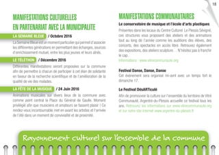18
MANIFESTATIONS CULTURELLES
EN PARTENARIAT AVEC LA MUNICIPALITE
LA SEMAINE BLEUE / Octobre 2016
LaSemaineBleueestunmomentparticulierquipermetd’associer
les différentes générations en permettant des échanges, sources
d’enrichissement mutuel, entre les plus jeunes et leurs aînés.
LE TÉLÉTHON / Décembre 2016
Différentes manifestations seront proposées sur la commune
aﬁn de permettre à chacun de participer à cet élan de solidarité
en faveur de la recherche scientiﬁque et de l’amélioration de la
qualité de vie des malades.
LA FÊTE DE LA MUSIQUE / 24 Juin 2016
Animations musicales sur divers lieux de la commune avec
comme point central la Place du Général de Gaulle. Moment
privilégié aﬁn que musiciens et amateurs se fassent plaisir ! Ce
rendez-vous incontournable met en avant les artistes et l’arrivée
de l’été dans un moment de convivialité et de proximité.
MANIFESTATIONS COMMUNAUTAIRES
Le conservatoire de musique et l’école d’arts plastiques
Présentes dans les locaux du Centre Culturel Le Plessis Sévigné,
ces structures vous proposent des ateliers et des animations
tout au long de l’année comme les auditions des élèves, des
concerts, des spectacles en accès libre. Retrouvez également
des expositions, des ateliers sculpture… N’hésitez pas à franchir
le cap.
Informations : www.vitrecommunaute.org
Festival Danse, Danse, Danse
Cet événement sera organisé mi-avril avec un temps fort le
dimanche 17.
Le Festival DésARTiculé
Aﬁn de promouvoir la culture sur l’ensemble du territoire de Vitré
Communauté, Argentré-du-Plessis accueille ce festival tous les
ans. Retrouvez les informations sur www.vitrecommunaute.org
et sur notre site internet www.argentre-du-plessis.fr
Rayonnement culturel sur l’ensemble de la commune
 