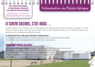 Présentation du Plessis-Sévigne
Pour toutes informations
et réservations concernant
la location du Plessis Sévigné :
02 99 96 20 20 - 06 19 20 13 22
leplessissevigne@argentre-du-plessis.fr
LE CENTRE CULTUREL, C’EST AUSSI…
Un lieu de location d’un accès facile, avec un vaste parking et des places de stationnements réservées aux autocars. Le Centre
culturel Le Plessis Sévigné a été conçu pour accueillir aussi bien des spectacles culturels que des événements familiaux, des
séminaires ou des manifestations associatives diverses.
La polyvalence de la salle permet plusieurs conﬁgurations :
• Conﬁguration spectacle / séminaire : 393 places assises dont 200 en gradin escamotable et mobile.
• Conﬁguration repas : 432 places assises avec tables rondes et rectangulaires.
L’ÉQUIPEMENT PROPOSE ÉGALEMENT :
Une cuisine entièrement équipée : chambre froide, table, chauffe plat, four à vapeur, lave-vaisselle…
Deux loges : espace détente, cabinet de toilette, table et fer à repasser, réfrigérateur…
L’accueil et le bar : vestiaire, guichet, bar avec évier, réfrigérateur, 3 tables mange-debouts…
L’espace exposition : des cimaises ont été installées et des grilles peuvent être ajoutées.
Les sanitaires : hommes et femmes avec table à langer.
19
 