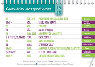 3
15
16
Calendrier des spectacles
Retrouvez la saison culturelle sur notre site www.argentre-du-plessis.fr
Rejoignez-nous sur notre page www.facebook.com/Centre-Culturel-Le-Plessis-Sévigné
17 OCT. 2015 PROMENONS-NOUS DANS LES BOAS
13 et 14 NOV. LE JEU DE LA VÉRITÉ
27 NOV. TRIO EDF
20 DÉC. BAL DE TRAVERSE
16 JANV. 2016 AU BISTROT DE LA GÂPETTE
5,6,7,9,12,13,14et16 FÉVR. ÇA SE CORSE !
13 MARS ANNE ROUMANOFF
19 MARS ST PATRICK’S DAY
23 et 24 AVRIL AMBIANCE PLACE DU TERTRE-VILLAGE D’ARTISTES
Du 20 au 22 MAI FÊTE DE LA BRETAGNE
18 et 19 JUIN «DESSINE-MOI UNE DANSEUSE»
23 et 24 AVRIL AMBIANCE PLACE DU TERTRE-VILLAGE D’ARTISTES23 et 24 AVRIL AMBIANCE PLACE DU TERTRE-VILLAGE D’ARTISTES23 et 24 AVRIL AMBIANCE PLACE DU TERTRE-VILLAGE D’ARTISTES23 et 24 AVRIL AMBIANCE PLACE DU TERTRE-VILLAGE D’ARTISTES
Concert
Théâtre
Comédie
Dîner
spectacle
Concert
Concert
Théâtre
Spectacle
humour
Repas Concert
Expos
Concerts
animations
Danse
 