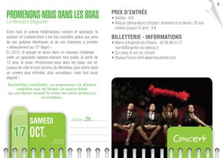 4
Durée : 2h
PROMENONS-NOUSDANSLESBOASLe Ministère Magouille
Entre rock et scènes théâtralisées, concert et spectacle, le
quatuor en costard-short s’est fait connaître grâce aux sons
de ses guitares électriques et de ses chansons à prendre
« sérieusement au 12e
degré ».
En 2012, le groupe se lance dans un nouveau challenge…
créer un spectacle cabaret-chanson tout public (à partir de
12 ans), le show «Promenons-nous dans les boas» est né.
Laissez de côté le rock reconnu du Ministère, pour entrer dans
un univers plus intimiste, plus acoustique, mais tout aussi
déjanté !
Parenthèse inoubliable, ce programme n’a d’autre
ambition que de laisser un sourire béat
sur vos lèvres durant le reste de votre existence,
ou presque…
20h30
2015
OCT.
SAMEDI
17 Concert
PRIX D’ENTRÉE
• Adultes : 8 €
• Réduits (demandeurs d’emploi, étudiants et scolaires -25 ans,
enfants jusqu’à 12 ans) : 4 €
BILLETTERIE - INFORMATIONS
• Mairie d’Argentré-du-Plessis - 02 99 96 61 27
mairie@argentre-du-plessis.fr
• Sur place le soir du concert
• Réseau France billet www.francebillet.com
 