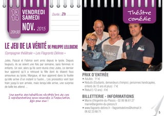 5
20h30
2015NOV.
Durée : 2hVENDREDI
SAMEDI
13
14
Théâtre
comédie
LE JEU DE LA VÉRITÉ DE PHILIPPE LELLOUCHE
Compagnie théâtrale « Les Flagrants Délires »
Jules, Pascal et Fabrice sont amis depuis le lycée. Depuis
toujours, ils se voient une fois par semaine, sans femmes ni
enfants. Un soir, alors qu’ils sont réunis chez Jules, ce dernier
leur apprend qu’il a retrouvé la ﬁlle dont ils étaient fous
amoureux au lycée, Margaux, et leur apprend dans la foulée
qu’elle arrive d’un instant à l’autre... Les pronostics vont bon
train jusqu’à son arrivée, mais lorsqu’elle arrive, une surprise
de taille les attend ...
Une partie des bénéﬁces récoltés lors de ces
2 représentations sera reversée à l’association
Agir pour eux !
PRIX D’ENTRÉE
• Adultes : 11 €
• Réduits (Etudiants, demandeurs d’emploi, personnes handicapées,
enfants de 13 ans et plus) : 7 €
• Réduit (-12 ans) : 4 €
BILLETTERIE - INFORMATIONS
• Mairie d’Argentré-du-Plessis - 02 99 96 61 27
mairie@argentre-du-plessis.fr
• www.ﬂagrants-delires.fr - ﬂagrantsdelires@hotmail.fr
06 62 23 68 71
 